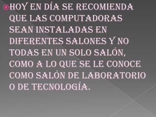 Hoy en día se recomienda que las computadoras sean instaladas en diferentes salones y no todas en un solo salón, como a lo que se le conoce como salón de laboratorio o de tecnología. 