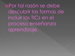 Por tal razón se debe descubrir las formas de incluir las TICs en el proceso enseñanza aprendizaje.