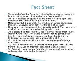  The capital of Andhra Pradesh, Hyderabad is an integral part of the
famous twin-city pair of Hyderabad and Secunderabad,
 which are situated on opposite banks of the Hussain Sagar Lake.
Hyderabad has a romantic story behind its birth.
 Mohammed Quli Qutub Shah, the fifth king of Golconda, founded
this city of Bhagyanagar in 1591 for the sake of his lover
 Bhagmathi. Later he renamed the city as Hyderabad. The city retains
much of the charm associated with its glorious past,
 while catapulting itself into the 21st century as India's most sought
after software centre. Hyderabad is famous for its gemstudded
 jewellery, pearls, designed bangles, and home furnishings. In
Hyderabad, one can experience a unique blend of the
 old dominion and rustic charm within the trappings of new age
modernity.
 Taj Deccan, Hyderabad is set amidst verdant green lawns. 30 kms
from the Rajiv Gandhi International airport at Shamshabad,
 Taj Deccan is minutes away from the city centre, making it an ideal
and convenient location for the travellers.
 