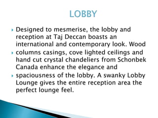  Designed to mesmerise, the lobby and
reception at Taj Deccan boasts an
international and contemporary look. Wood
 columns casings, cove lighted ceilings and
hand cut crystal chandeliers from Schonbek
Canada enhance the elegance and
 spaciousness of the lobby. A swanky Lobby
Lounge gives the entire reception area the
perfect lounge feel.
 