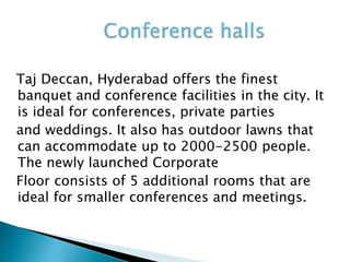 Taj Deccan, Hyderabad offers the finest
banquet and conference facilities in the city. It
is ideal for conferences, private parties
and weddings. It also has outdoor lawns that
can accommodate up to 2000-2500 people.
The newly launched Corporate
Floor consists of 5 additional rooms that are
ideal for smaller conferences and meetings.
 