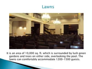 It is an area of 10,000 sq. ft. which is surrounded by lush green
gardens and trees on either side, overlooking the pool. The
lawns can comfortably accommodate 1200-1500 guests.
 