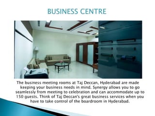The business meeting rooms at Taj Deccan, Hyderabad are made
keeping your business needs in mind. Synergy allows you to go
seamlessly from meeting to celebration and can accommodate up to
150 guests. Think of Taj Deccan's great business services when you
have to take control of the boardroom in Hyderabad.
 
