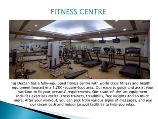 Taj Deccan has a fully-equipped fitness centre with world class fitness and health
equipment housed in a 1,200-square-foot area. Our experts guide and assist your
workout to fit your personal requirements. Our state-of-the-art equipment
includes exercises cycles, cross trainers, treadmills, free weights and so much
more. After your workout, you can pick from various types of massages, and use
our steam bath and indoor jacuzzi facilities to help you relax.
 