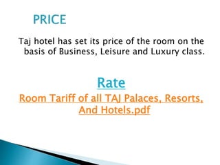 Taj hotel has set its price of the room on the
basis of Business, Leisure and Luxury class.
Rate
Room Tariff of all TAJ Palaces, Resorts,
And Hotels.pdf
 