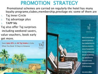 PROMOTION STRATEGY
Promotional schemes are carried on regularly the hotel has many
loyalty programe,clubes,membership,previlage etc some of them are
1. Taj Inner Circle
2. Taj advantage plus
3. TAPP Me
Taj also offer Taj surprises
including weekend savers,
value vouchers, book early
get more.
 