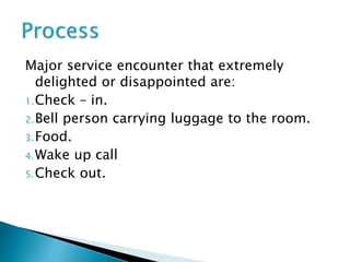 Major service encounter that extremely
delighted or disappointed are:
1.Check – in.
2.Bell person carrying luggage to the room.
3.Food.
4.Wake up call
5.Check out.
 