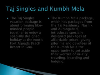  The Taj Singles
vacation package is
about bringing like-
minded people
together to enjoy a
specially designed
holiday at the exotic
Fort Aguada Beach
Resort in Goa.
 The Kumbh Mela package,
which has packages from
the Taj Residency, Nashik
and Aurangabad,
introduces specially
designed packages at
affordable prices, giving
pilgrims and devotees of
the Kumbh Mela the
opportunity to set aside
their worries of in-city
traveling, boarding and
lodging.
 