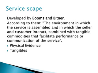Developed by Booms and Bitner.
According to them: “The environment in which
the service is assembled and in which the seller
and customer interact, combined with tangible
commodities that facilitate performance or
communication of the service".
 Physical Evidence
 Tangibles
 