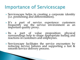  Servicescape helps in creating a corporate identity
(i.e. positioning and differentiation).
 It’s a part of service experience: customers
frequently use the service environment as an
important quality proxy.
 Its a part of value proposition: physical
surroundings help to shape appropriate feeling and
reactions in customers and employees.
 Servicescape facilitates the service encounters by
reducing service failures and supporting a fast &
smooth service delivery process.
 