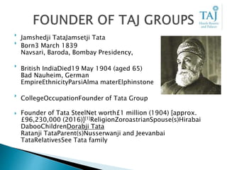 
Jamshedji TataJamsetji Tata

Born3 March 1839
Navsari, Baroda, Bombay Presidency,

British IndiaDied19 May 1904 (aged 65)
Bad Nauheim, German
EmpireEthnicityParsiAlma materElphinstone

CollegeOccupationFounder of Tata Group
 Founder of Tata SteelNet worth£1 million (1904) [approx.
£96,230,000 (2016)][1]ReligionZoroastrianSpouse(s)Hirabai
DabooChildrenDorabji Tata
Ratanji TataParent(s)Nusserwanji and Jeevanbai
TataRelativesSee Tata family
 