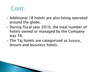  Additional 18 hotels are also being operated
around the globe.
 During fiscal year 2010, the total number of
hotels owned or managed by the Company
was 76.
 The Taj hotels are categorized as luxury,
leisure and business hotels.
 