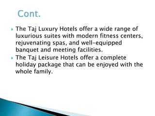  The Taj Luxury Hotels offer a wide range of
luxurious suites with modern fitness centers,
rejuvenating spas, and well-equipped
banquet and meeting facilities.
 The Taj Leisure Hotels offer a complete
holiday package that can be enjoyed with the
whole family.
 
