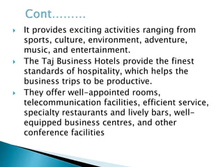  It provides exciting activities ranging from
sports, culture, environment, adventure,
music, and entertainment.
 The Taj Business Hotels provide the finest
standards of hospitality, which helps the
business trips to be productive.
 They offer well-appointed rooms,
telecommunication facilities, efficient service,
specialty restaurants and lively bars, well-
equipped business centres, and other
conference facilities
 