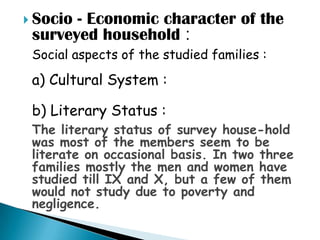  Socio- Economic character of the
 surveyed household :
 Social aspects of the studied families :
 a) Cultural System :

 b) Literary Status :
 The literary status of survey house-hold
 was most of the members seem to be
 literate on occasional basis. In two three
 families mostly the men and women have
 studied till IX and X, but a few of them
 would not study due to poverty and
 negligence.
 
