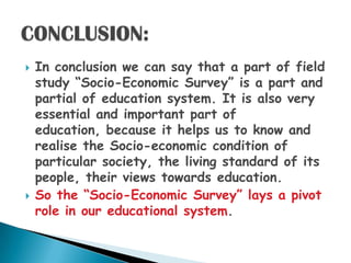    In conclusion we can say that a part of field
    study “Socio-Economic Survey” is a part and
    partial of education system. It is also very
    essential and important part of
    education, because it helps us to know and
    realise the Socio-economic condition of
    particular society, the living standard of its
    people, their views towards education.
   So the “Socio-Economic Survey” lays a pivot
    role in our educational system.
 