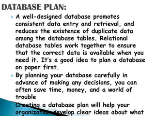    A well-designed database promotes
    consistent data entry and retrieval, and
    reduces the existence of duplicate data
    among the database tables. Relational
    database tables work together to ensure
    that the correct data is available when you
    need it. It‟s a good idea to plan a database
    on paper first.
   By planning your database carefully in
    advance of making any decisions, you can
    often save time, money, and a world of
    trouble
   Creating a database plan will help your
    organization develop clear ideas about what
 