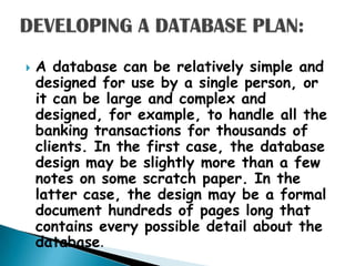    A database can be relatively simple and
    designed for use by a single person, or
    it can be large and complex and
    designed, for example, to handle all the
    banking transactions for thousands of
    clients. In the first case, the database
    design may be slightly more than a few
    notes on some scratch paper. In the
    latter case, the design may be a formal
    document hundreds of pages long that
    contains every possible detail about the
    database.
 