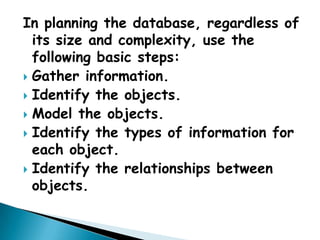 In planning the database, regardless of
  its size and complexity, use the
  following basic steps:
 Gather information.
 Identify the objects.
 Model the objects.
 Identify the types of information for
  each object.
 Identify the relationships between
  objects.
 