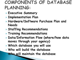    Executive Summary
   Implementation Plan
   Hardware/Software Purchase Plan and
    Needs
   Staffing Recommendations
   Training Recommendations
   Data/Information Flow (where/how data
    moves through your agency)
   Which database you will use
   Who will build the database
   Who will maintain the database
 