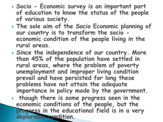   Socio - Economic survey is an important part
    of education to know the status of the people
    of various society.
   The sole aim of the Socio Economic planning of
    our country is to transform the socio -
    economic condition of the people living in the
    rural areas.
   Since the independence of our country. More
    than 45% of the population have settled in
    rural areas, where the problem of poverty
    unemployment and improper living condition
    prevail and have persisted for long these
    problems have not attain the adequate
    importance in policy made by the government.
    though there is some progress seen in the
    economic conditions of the people, but the
    progress in the educational field is in a very
    deplorable condition.
 