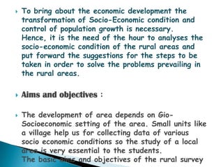    To bring about the economic development the
    transformation of Socio-Economic condition and
    control of population growth is necessary.
    Hence, it is the need of the hour to analyses the
    socio-economic condition of the rural areas and
    put forward the suggestions for the steps to be
    taken in order to solve the problems prevailing in
    the rural areas.

   Aims and objectives :

   The development of area depends on Gio-
    Socioeconomic setting of the area. Small units like
    a village help us for collecting data of various
    socio economic conditions so the study of a local
    area is very essential to the students.
    The basic aims and objectives of the rural survey
 