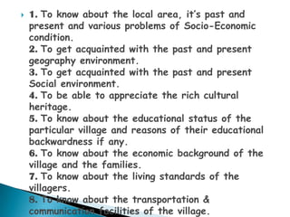    1. To know about the local area, it‟s past and
    present and various problems of Socio-Economic
    condition.
    2. To get acquainted with the past and present
    geography environment.
    3. To get acquainted with the past and present
    Social environment.
    4. To be able to appreciate the rich cultural
    heritage.
    5. To know about the educational status of the
    particular village and reasons of their educational
    backwardness if any.
    6. To know about the economic background of the
    village and the families.
    7. To know about the living standards of the
    villagers.
    8. To know about the transportation &
    communication facilities of the village.
 