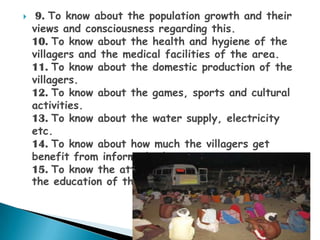     9. To know about the population growth and their
    views and consciousness regarding this.
    10. To know about the health and hygiene of the
    villagers and the medical facilities of the area.
    11. To know about the domestic production of the
    villagers.
    12. To know about the games, sports and cultural
    activities.
    13. To know about the water supply, electricity
    etc.
    14. To know about how much the villagers get
    benefit from informed education.
    15. To know the attitude of the parents towards
    the education of their children
 