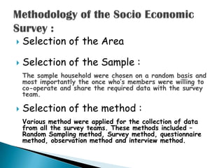    Selection of the Area

   Selection of the Sample :
    The sample household were chosen on a random basis and
    most importantly the once who‟s members were willing to
    co-operate and share the required data with the survey
    team.

   Selection of the method :
    Various method were applied for the collection of data
    from all the survey teams. These methods included –
    Random Sampling method, Survey method, questionnaire
    method, observation method and interview method.
 