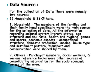  Data     Source :
    For the collection of Data there were namely
    two sources.
   1) Household & 2) Others.
    1. Household : The members of the families and
    their family head specifically were the main source
    for the collection of data. All the information
    regarding cultural system literary status, age
    structure and sex ratio, health and hygiene, games
    and sports, economic aspects – occupational
    structure, domestic production, income, house type
    and settlement pattern, transport and
    communication were shared by them.
    2. Others : Panchayat members, Social workers, &
    various reference books were other sources of
    consolidating information for the socio economic
    survey of the area.
    .
 