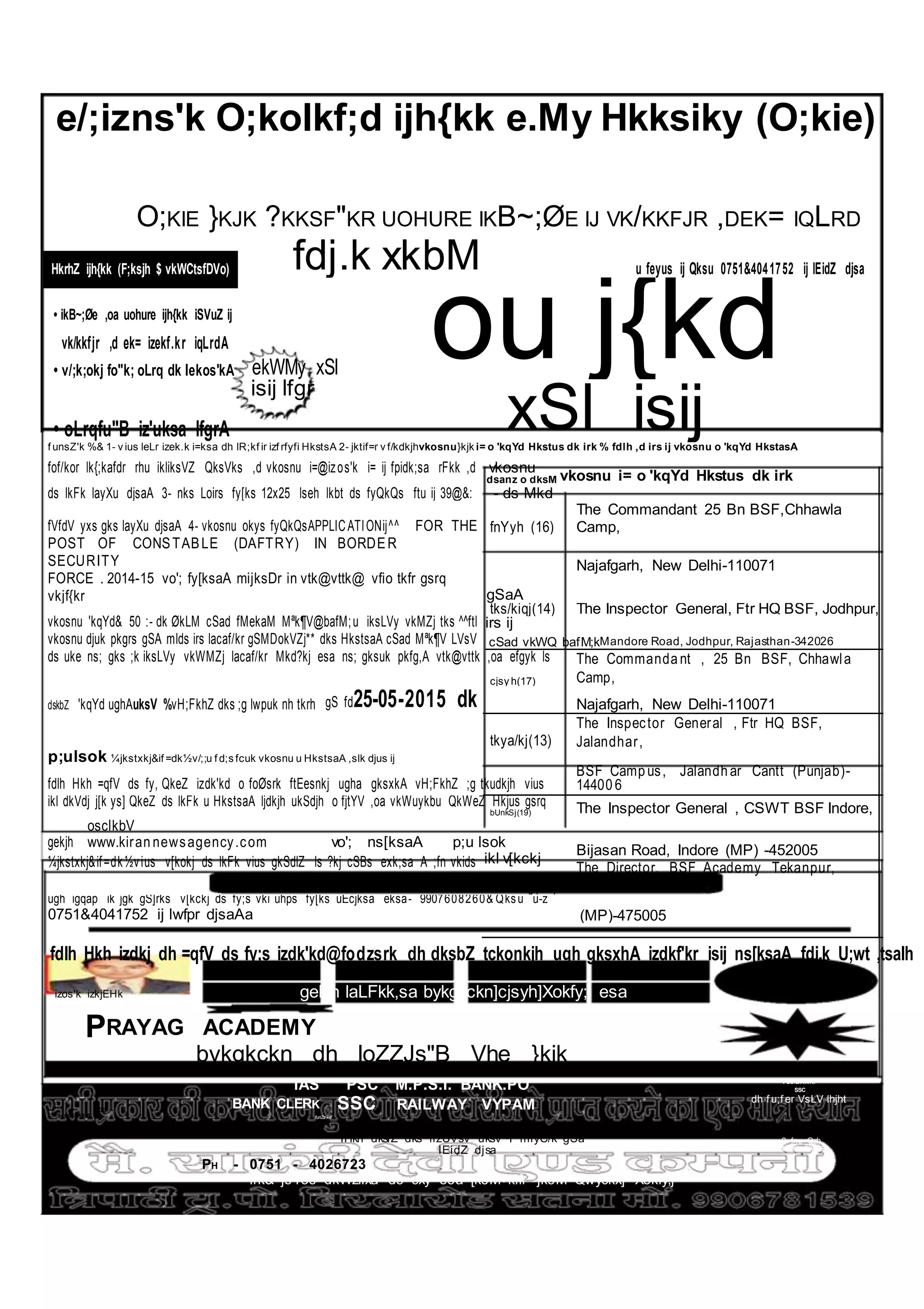 e/;izns'k O;kolkf;d ijh{kk e.My Hkksiky (O;kie)
O;KIE }KJK ?KKSF"KR UOHURE IKB~;ØE IJ VK/KKFJR ,DEK= IQLRD
fdj.k xkbM u feyus ij Qksu 0751&4041752 ij lEidZ djsaHkrhZ ijh{kk (F;ksjh $ vkWCtsfDVo)
ou j{kd• ikB~;Øe ,oa uohure ijh{kk iSVuZ ij
vk/kkfjr ,d ek= izekf.kr iqLrdA
• v/;k;okj fo"k; oLrq dk lekos'kA ekWMy xSl
• oLrqfu"B iz'uksa lfgrA
isij lfgr
xSl isijf unsZ'k %& 1- v ius leLr izek.k i=ksa dh lR;kf ir izf rfyfi HkstsA 2- jktif=r v f/kdkjhvkosnu}kjk i= o 'kqYd Hkstus dk irk % fdlh ,d irs ij vkosnu o 'kqYd HkstasA
fof/kor lk{;kafdr rhu ikliksVZ QksVks ,d vkosnu i=@izos'k i= ij fpidk;sa rFkk ,d vkosnu
vkosnu i= o 'kqYd Hkstus dk irkdsanz o dksM
ds lkFk layXu djsaA 3- nks Loirs fy[ks 12x25 lseh lkbt ds fyQkQs ftu ij 39@&: - ds Mkd
fVfdV yxs gks layXu djsaA 4- vkosnu okys fyQkQsAPPLICATIONij^^ FOR THE fnYyh (16)
The Commandant 25 Bn BSF,Chhawla
Camp,
POST OF CONSTABLE (DAFTRY) IN BORDER
SECURITY Najafgarh, New Delhi-110071
FORCE . 2014-15 vo'; fy[ksaA mijksDr in vtk@vttk@ vfio tkfr gsrq
vkjf{kr gSaA
vkosnu 'kqYd& 50 :- dk ØkLM cSad fMekaM Mªk¶V@bafM;u iksLVy vkMZj tks ^^ftl
tks/kiqj(14) The Inspector General, Ftr HQ BSF, Jodhpur,
irs ij
vkosnu djuk pkgrs gSA mlds irs lacaf/kr gSMDokVZj** dks HkstsaA cSad Mªk¶V LVsV cSad vkWQ bafM;kMandore Road, Jodhpur, Rajasthan-342026
ds uke ns; gks ;k iksLVy vkWMZj lacaf/kr Mkd?kj esa ns; gksuk pkfg,A vtk@vttk ,oa efgyk ls The Commanda nt , 25 Bn BSF, Chhawla
Camp,cjsy h(17)
dskbZ 'kqYd ughAuksV %vH;FkhZ dks ;g lwpuk nh tkrh gS fd25-05-2015 dk Najafgarh, New Delhi-110071
tkya/kj(13)
The Inspector General , Ftr HQ BSF,
Jalandhar,
p;ulsok ¼jkstxkj&if =dk½v/;;u f d;s fcuk vkosnu u HkstsaA ,slk djus ij
fdlh Hkh =qfV ds fy, QkeZ izdk'kd o foØsrk ftEesnkj ugha gksxkA vH;FkhZ ;g tkudkjh vius
BSF Camp us, Jalandh ar Cantt (Punjab)-
14400 6
ikl dkVdj j[k ys] QkeZ ds lkFk u HkstsaA ljdkjh ukSdjh o fjtYV ,oa vkWuykbu QkWeZ Hkjus gsrq The Inspector General , CSWT BSF Indore,bUnkSj(19)
gekjh
osclkbV
www.kiran newsagency.com vo'; ns[ksaA p;u lsok
Bijasan Road, Indore (MP) -452005
¼jkstxkj&if=dk½vius v[kokj ds lkFk vius gkSdlZ ls ?kj cSBs exk;sa A ;fn vkids ikl v[kckj
The Director, BSF Academy Tekanpur,
GwaliorVsduiqj(21)
ugh igqap ik jgk gS]rks v[kckj ds fy;s vki uhps fy[ks uEcjksa eksa- 9907608260& Qksu u-z
0751&4041752 ij lwfpr djsaAa (MP)-475005
fdlh Hkh izdkj dh =qfV ds fy;s izdk'kd@fodzsrk dh dksbZ tckonkjh ugh gksxhA izdkf'kr isij ns[ksaA fdj.k U;wt ,tsalh
izos'k izkjEHk gekjh laLFkk,sa bykgkckn]cjsyh]Xokfy;j esa izos'k izkjEHk
PRAYAG ACADEMY
bykgkckn dh loZZJs"B Vhe }kjk
IAS PSC M.P.S.I. BANK.PO PSC/BANK/
SSC
BANK CLERK SSC RAILWAY VYPAM dh f u;f er VsLV lhjht
MOB -
9406581859 funZs'kd
9752740776
mTTkoy Jksf=; ¼bykgkckn½
lHkh dkslZ dks fizUVsV uksV~l miyC/k gSa 2 fnu Qzh
lEidZ djsa Mseks Dyklsl
PH - 0751 - 4026723
irk& jsYos dkWzflxa ds cxy esa [ksM+kifr jksM Qwyckx] Xokfy;j
 