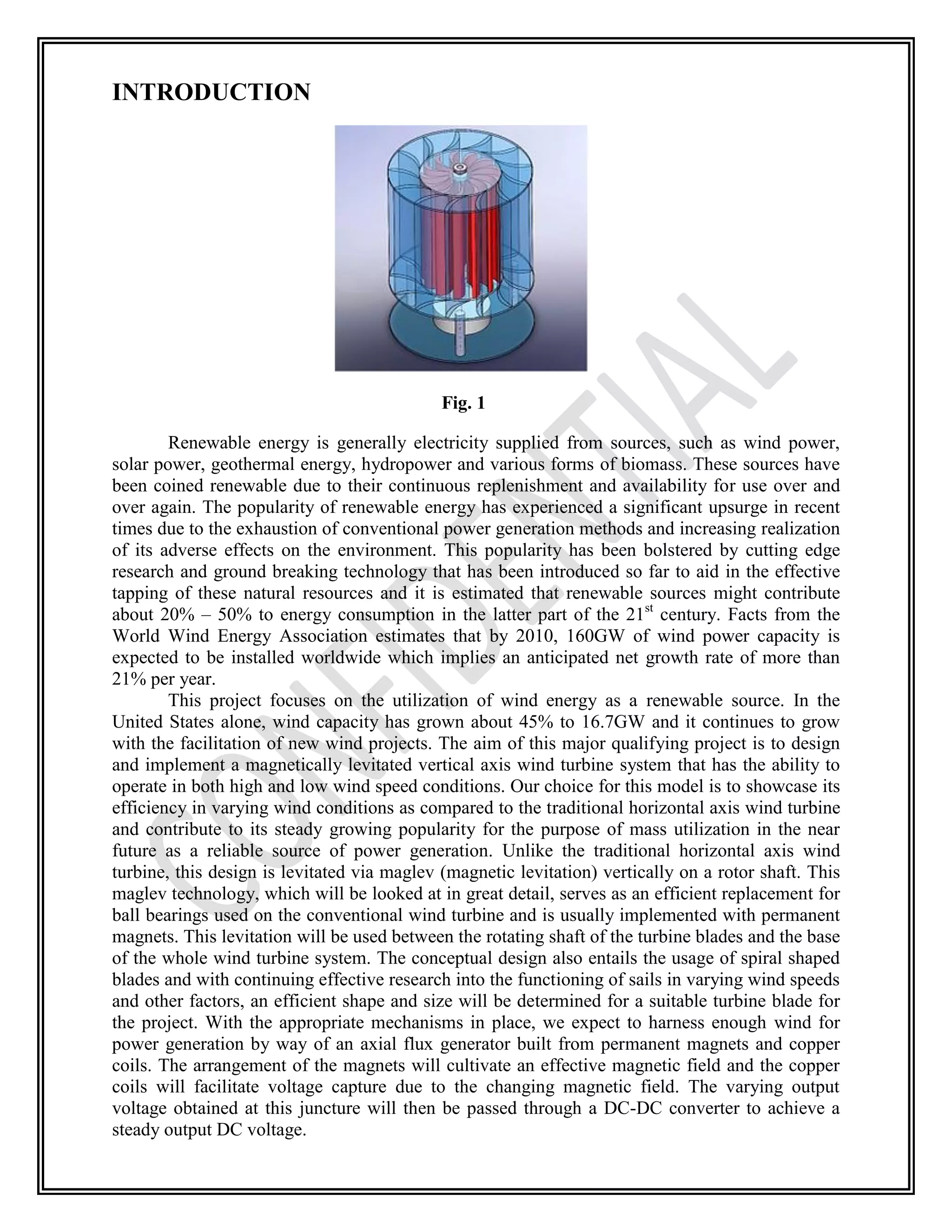 INTRODUCTION
Fig. 1
Renewable energy is generally electricity supplied from sources, such as wind power,
solar power, geothermal energy, hydropower and various forms of biomass. These sources have
been coined renewable due to their continuous replenishment and availability for use over and
over again. The popularity of renewable energy has experienced a significant upsurge in recent
times due to the exhaustion of conventional power generation methods and increasing realization
of its adverse effects on the environment. This popularity has been bolstered by cutting edge
research and ground breaking technology that has been introduced so far to aid in the effective
tapping of these natural resources and it is estimated that renewable sources might contribute
about 20% – 50% to energy consumption in the latter part of the 21st
century. Facts from the
World Wind Energy Association estimates that by 2010, 160GW of wind power capacity is
expected to be installed worldwide which implies an anticipated net growth rate of more than
21% per year.
This project focuses on the utilization of wind energy as a renewable source. In the
United States alone, wind capacity has grown about 45% to 16.7GW and it continues to grow
with the facilitation of new wind projects. The aim of this major qualifying project is to design
and implement a magnetically levitated vertical axis wind turbine system that has the ability to
operate in both high and low wind speed conditions. Our choice for this model is to showcase its
efficiency in varying wind conditions as compared to the traditional horizontal axis wind turbine
and contribute to its steady growing popularity for the purpose of mass utilization in the near
future as a reliable source of power generation. Unlike the traditional horizontal axis wind
turbine, this design is levitated via maglev (magnetic levitation) vertically on a rotor shaft. This
maglev technology, which will be looked at in great detail, serves as an efficient replacement for
ball bearings used on the conventional wind turbine and is usually implemented with permanent
magnets. This levitation will be used between the rotating shaft of the turbine blades and the base
of the whole wind turbine system. The conceptual design also entails the usage of spiral shaped
blades and with continuing effective research into the functioning of sails in varying wind speeds
and other factors, an efficient shape and size will be determined for a suitable turbine blade for
the project. With the appropriate mechanisms in place, we expect to harness enough wind for
power generation by way of an axial flux generator built from permanent magnets and copper
coils. The arrangement of the magnets will cultivate an effective magnetic field and the copper
coils will facilitate voltage capture due to the changing magnetic field. The varying output
voltage obtained at this juncture will then be passed through a DC-DC converter to achieve a
steady output DC voltage.
 