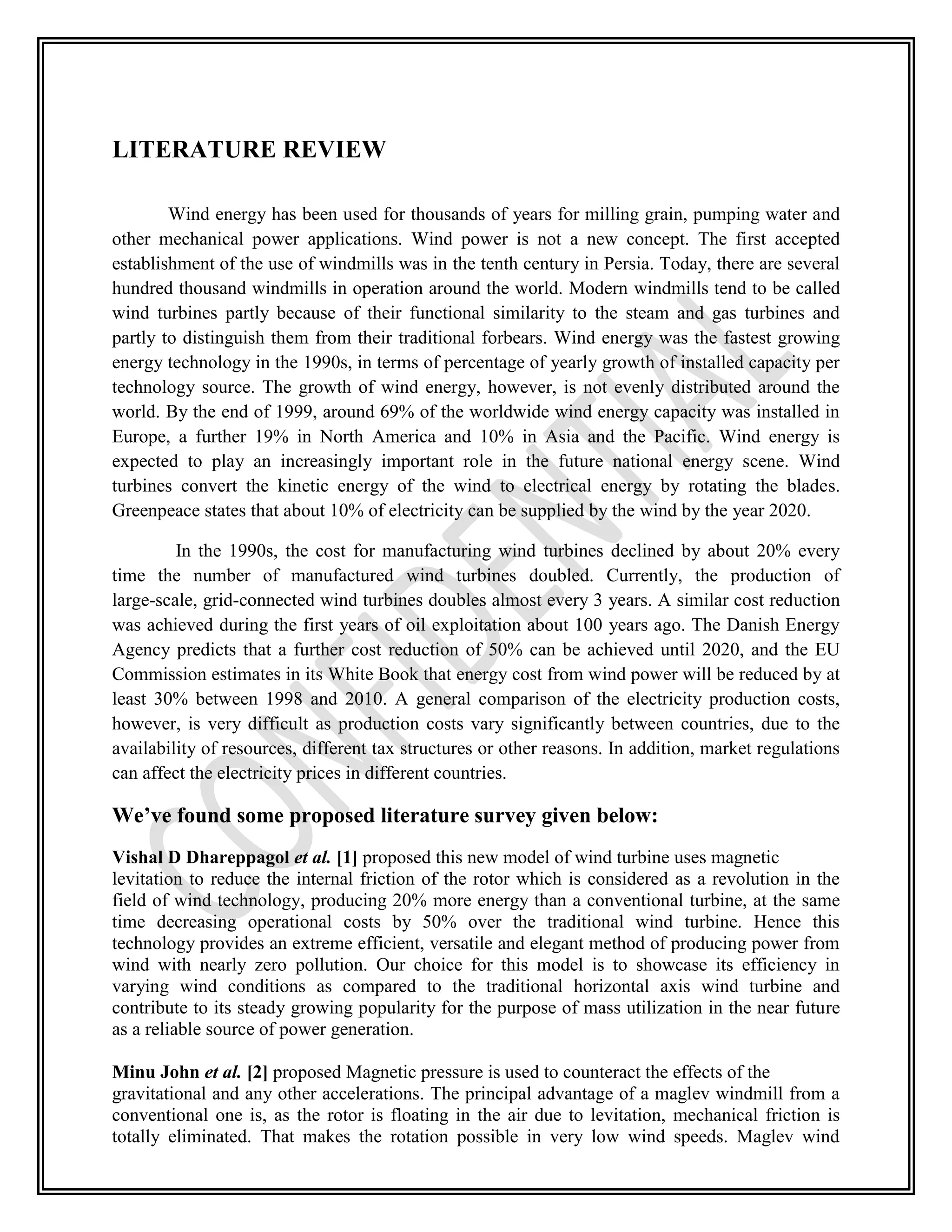 LITERATURE REVIEW
Wind energy has been used for thousands of years for milling grain, pumping water and
other mechanical power applications. Wind power is not a new concept. The first accepted
establishment of the use of windmills was in the tenth century in Persia. Today, there are several
hundred thousand windmills in operation around the world. Modern windmills tend to be called
wind turbines partly because of their functional similarity to the steam and gas turbines and
partly to distinguish them from their traditional forbears. Wind energy was the fastest growing
energy technology in the 1990s, in terms of percentage of yearly growth of installed capacity per
technology source. The growth of wind energy, however, is not evenly distributed around the
world. By the end of 1999, around 69% of the worldwide wind energy capacity was installed in
Europe, a further 19% in North America and 10% in Asia and the Pacific. Wind energy is
expected to play an increasingly important role in the future national energy scene. Wind
turbines convert the kinetic energy of the wind to electrical energy by rotating the blades.
Greenpeace states that about 10% of electricity can be supplied by the wind by the year 2020.
In the 1990s, the cost for manufacturing wind turbines declined by about 20% every
time the number of manufactured wind turbines doubled. Currently, the production of
large-scale, grid-connected wind turbines doubles almost every 3 years. A similar cost reduction
was achieved during the first years of oil exploitation about 100 years ago. The Danish Energy
Agency predicts that a further cost reduction of 50% can be achieved until 2020, and the EU
Commission estimates in its White Book that energy cost from wind power will be reduced by at
least 30% between 1998 and 2010. A general comparison of the electricity production costs,
however, is very difficult as production costs vary significantly between countries, due to the
availability of resources, different tax structures or other reasons. In addition, market regulations
can affect the electricity prices in different countries.
We’ve found some proposed literature survey given below:
Vishal D Dhareppagol et al. [1] proposed this new model of wind turbine uses magnetic
levitation to reduce the internal friction of the rotor which is considered as a revolution in the
field of wind technology, producing 20% more energy than a conventional turbine, at the same
time decreasing operational costs by 50% over the traditional wind turbine. Hence this
technology provides an extreme efficient, versatile and elegant method of producing power from
wind with nearly zero pollution. Our choice for this model is to showcase its efficiency in
varying wind conditions as compared to the traditional horizontal axis wind turbine and
contribute to its steady growing popularity for the purpose of mass utilization in the near future
as a reliable source of power generation.
Minu John et al. [2] proposed Magnetic pressure is used to counteract the effects of the
gravitational and any other accelerations. The principal advantage of a maglev windmill from a
conventional one is, as the rotor is floating in the air due to levitation, mechanical friction is
totally eliminated. That makes the rotation possible in very low wind speeds. Maglev wind
 