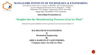 1
Internship Presentation on
“Insights into the Manufacturing Processes of an Ice Plant”
1
MANGALORE INSTITUTE OF TECHNOLOGY & ENGINEERING
Accredited by NAAC with A+ Grade, An ISO 9001: 2015 Certified Institution
(A Unit of Rajalaxmi Education Trust®, Mangalore - 575001)
Affiliated to VTU, Belagavi, Approved by AICTE, New Delhi.
Badaga Mijar, Moodabidri-574225, Karnataka
Submitted in partial fulfilment of the requirements for the Award of Degree of
BACHELOR OF ENGINEERING
in
Mechanical Engineering
By
ABDUL RAHEEM O T (4MT19ME001)
Company name: Sea Side Ice Plant
 