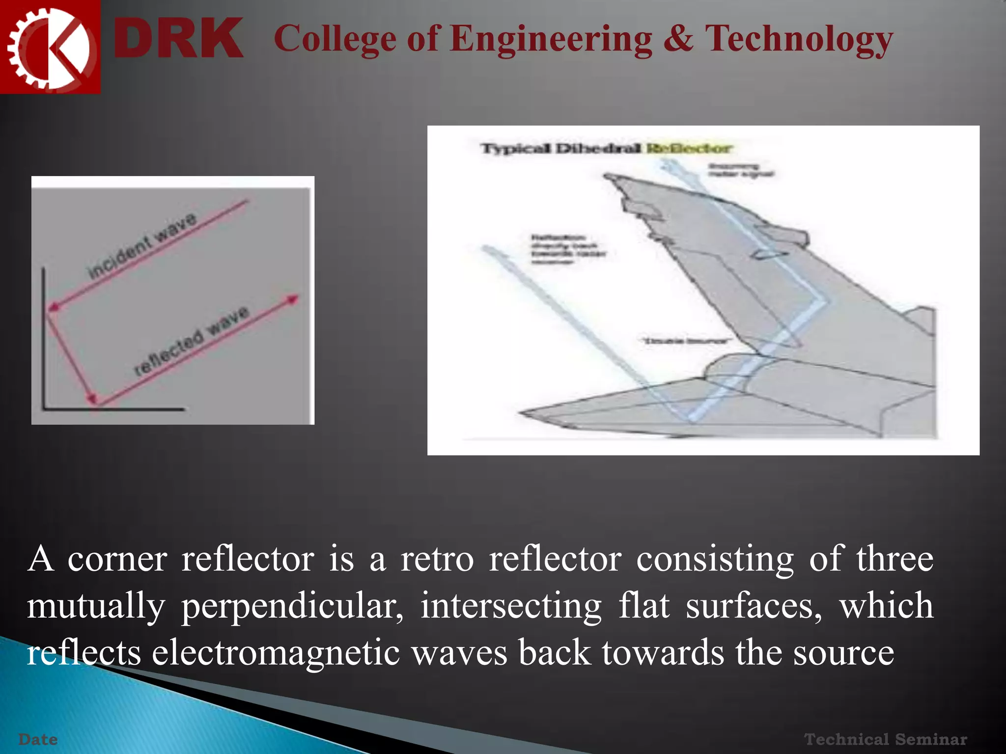 DRK College of Engineering & Technology
Technical SeminarDate
A corner reflector is a retro reflector consisting of three
mutually perpendicular, intersecting flat surfaces, which
reflects electromagnetic waves back towards the source
 