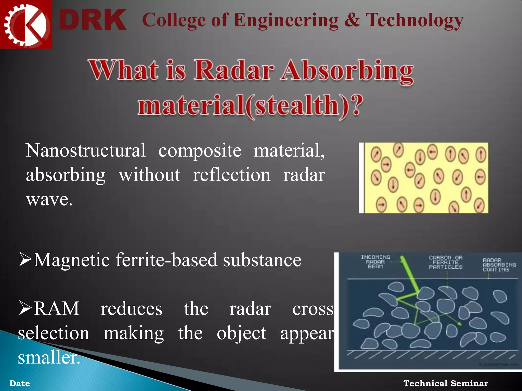 DRK College of Engineering & Technology
Technical SeminarDate
Nanostructural composite material,
absorbing without reflection radar
wave.
Magnetic ferrite-based substance
RAM reduces the radar cross
selection making the object appear
smaller.
 