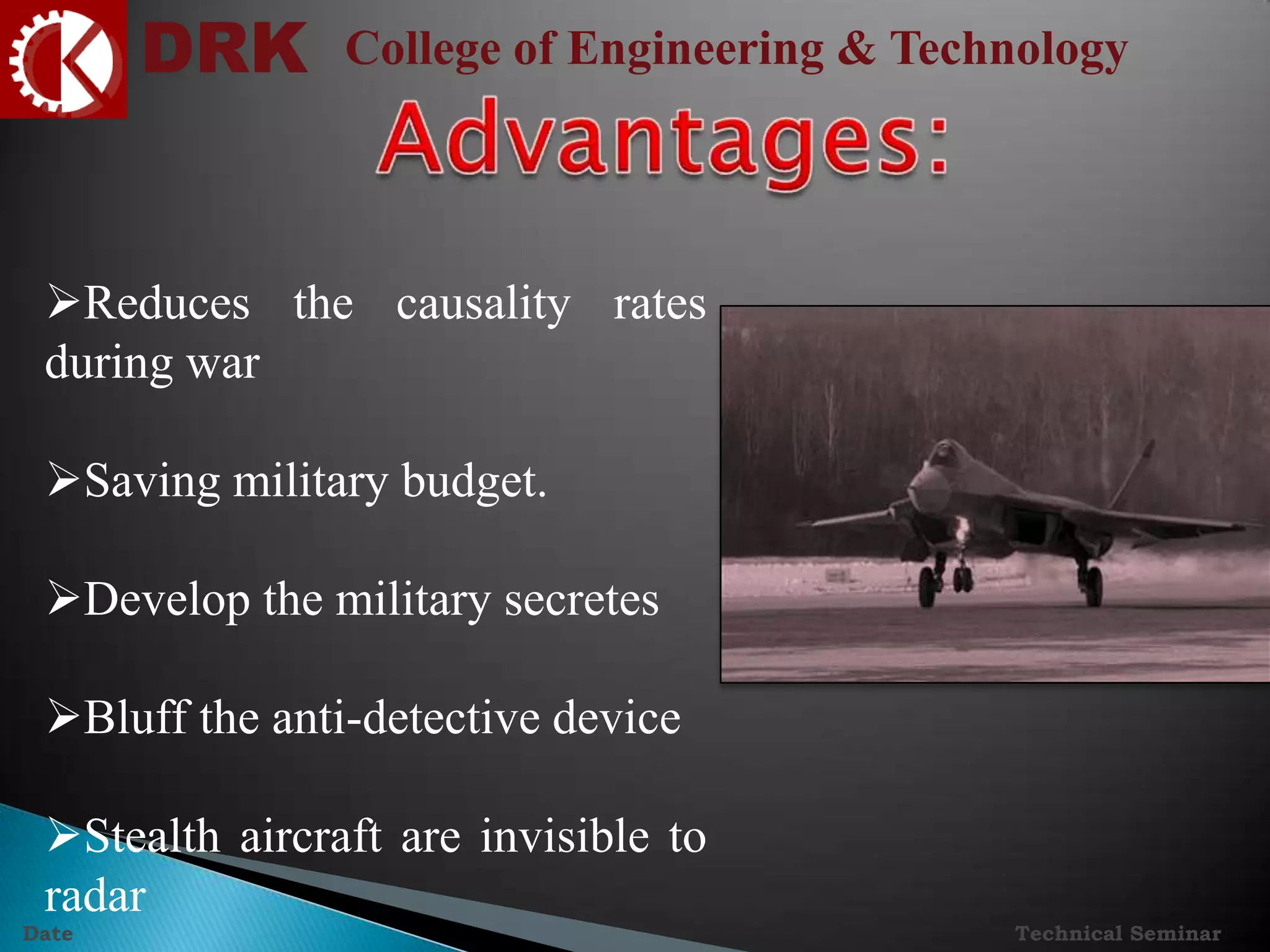 DRK College of Engineering & Technology
Technical SeminarDate
Reduces the causality rates
during war
Saving military budget.
Develop the military secretes
Bluff the anti-detective device
Stealth aircraft are invisible to
radar
 