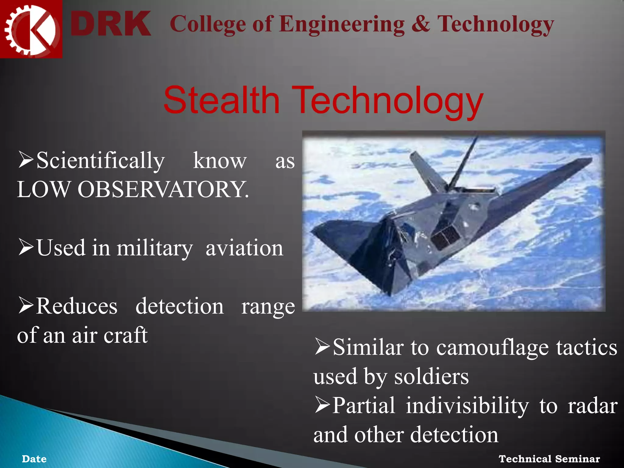 DRK College of Engineering & Technology
Technical SeminarDate
Stealth Technology
Scientifically know as
LOW OBSERVATORY.
Used in military aviation
Reduces detection range
of an air craft Similar to camouflage tactics
used by soldiers
Partial indivisibility to radar
and other detection
 