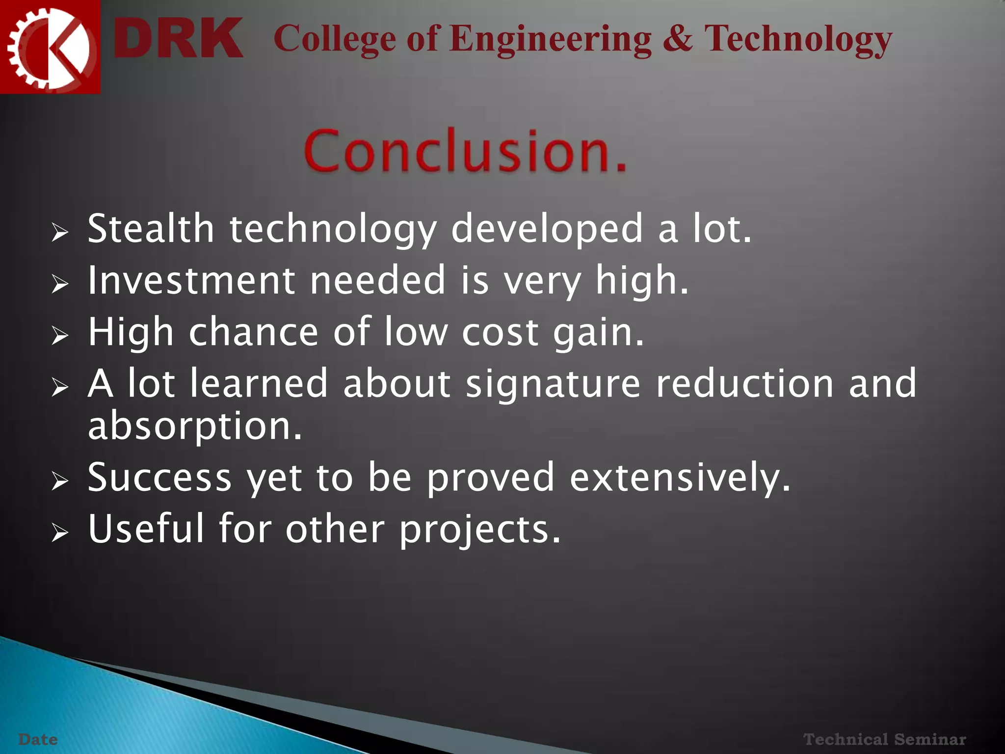 DRK College of Engineering & Technology
Technical SeminarDate
 Stealth technology developed a lot.
 Investment needed is very high.
 High chance of low cost gain.
 A lot learned about signature reduction and
absorption.
 Success yet to be proved extensively.
 Useful for other projects.
 