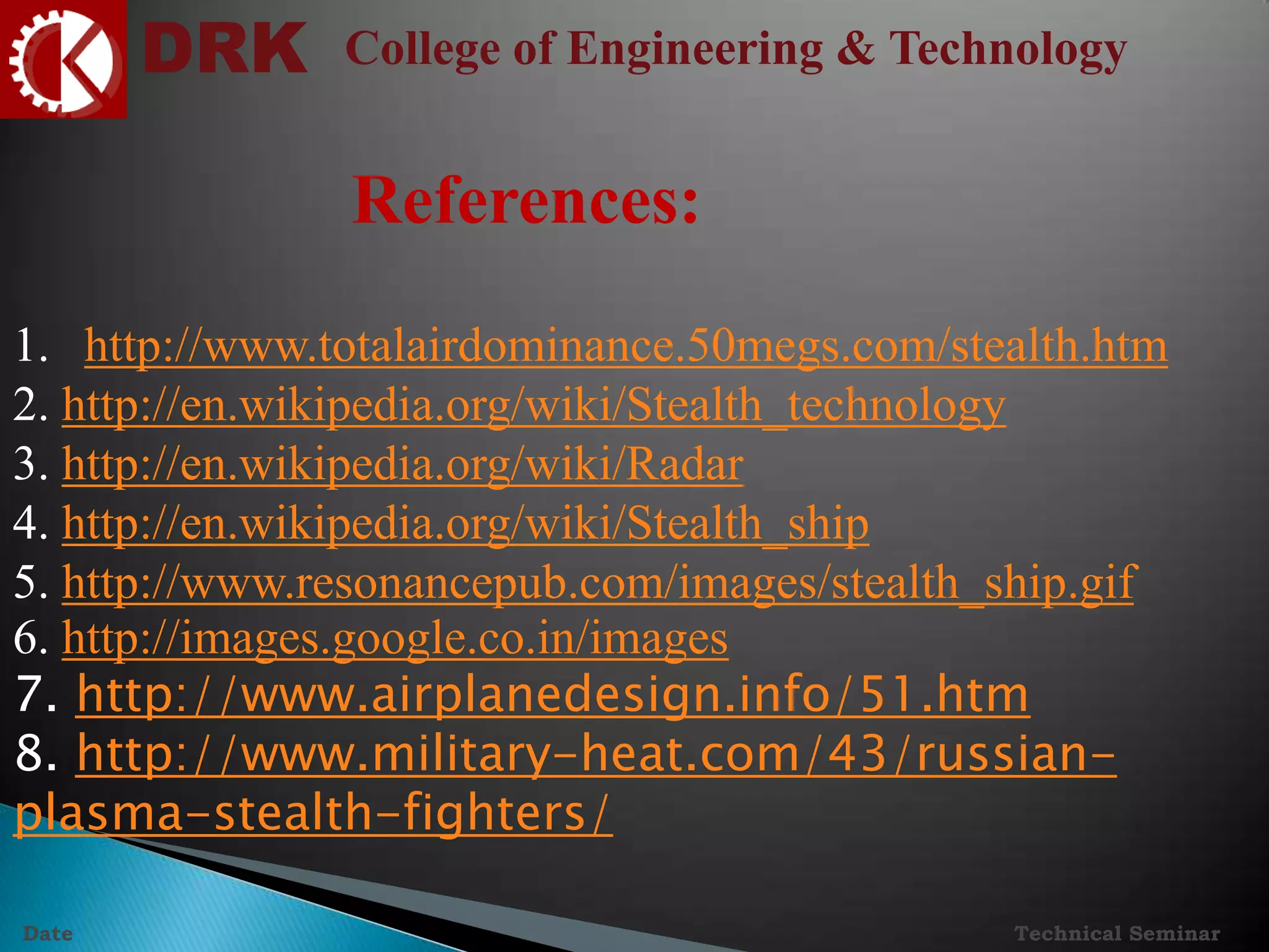 DRK College of Engineering & Technology
Technical SeminarDate
References:
1. http://www.totalairdominance.50megs.com/stealth.htm
2. http://en.wikipedia.org/wiki/Stealth_technology
3. http://en.wikipedia.org/wiki/Radar
4. http://en.wikipedia.org/wiki/Stealth_ship
5. http://www.resonancepub.com/images/stealth_ship.gif
6. http://images.google.co.in/images
7. http://www.airplanedesign.info/51.htm
8. http://www.military-heat.com/43/russian-
plasma-stealth-fighters/
 