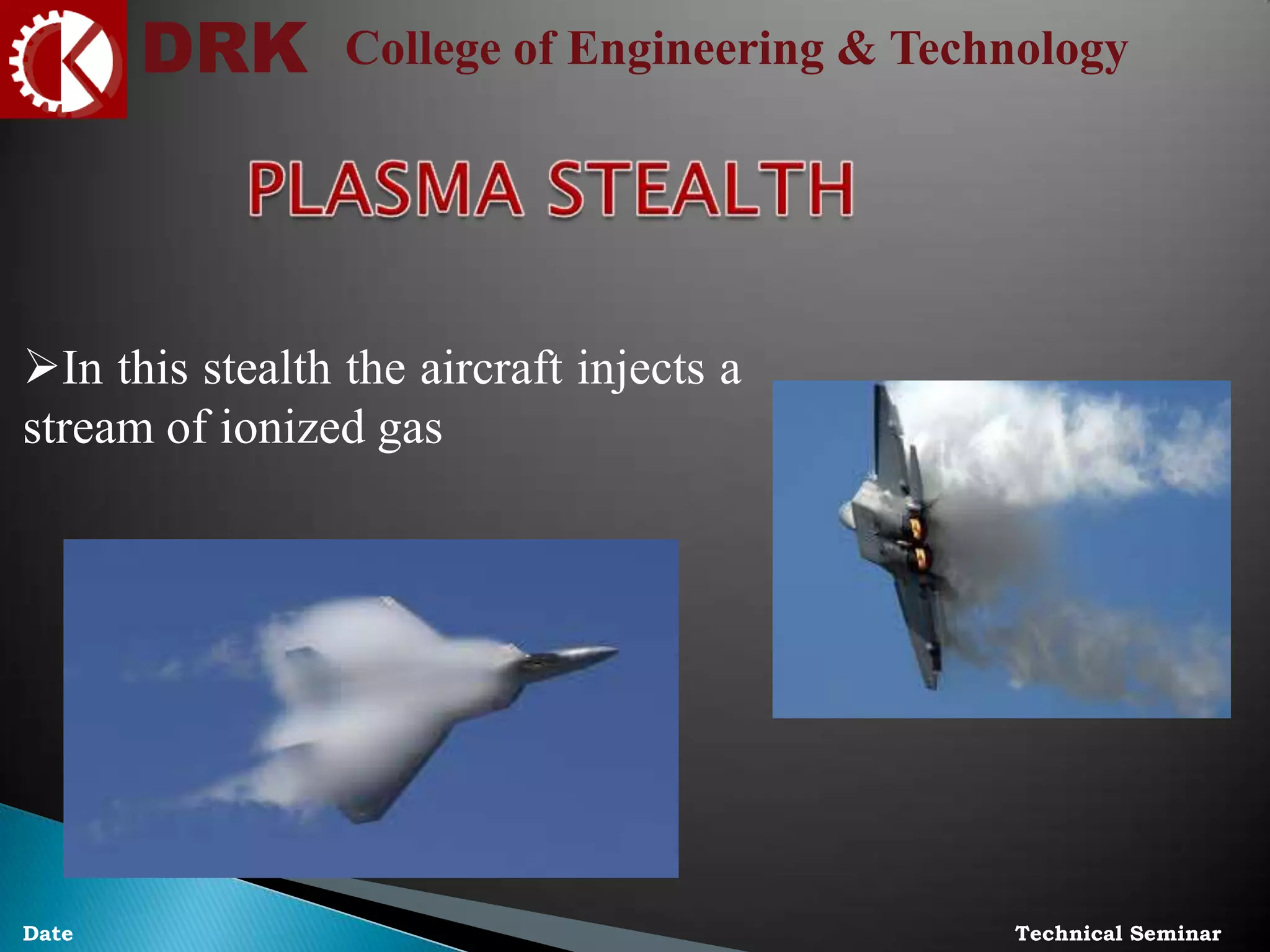 DRK College of Engineering & Technology
Technical SeminarDate
In this stealth the aircraft injects a
stream of ionized gas
 