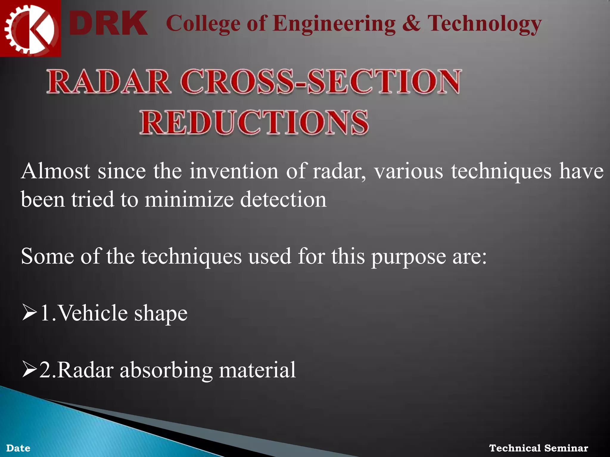 DRK College of Engineering & Technology
Technical SeminarDate
Almost since the invention of radar, various techniques have
been tried to minimize detection
Some of the techniques used for this purpose are:
1.Vehicle shape
2.Radar absorbing material
 