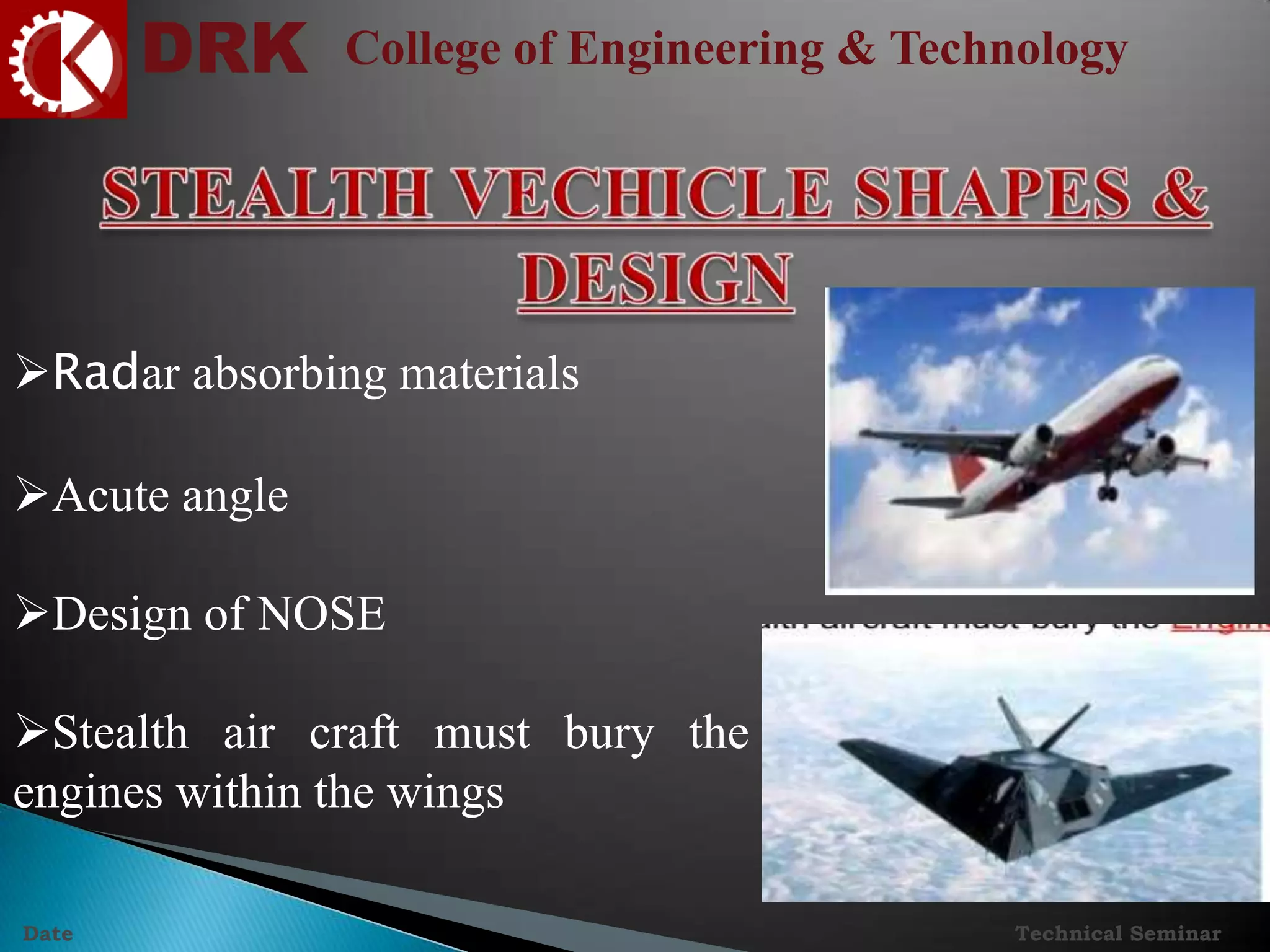 DRK College of Engineering & Technology
Technical SeminarDate
Radar absorbing materials
Acute angle
Design of NOSE
Stealth air craft must bury the
engines within the wings
 