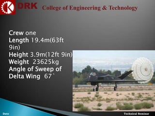DRK College of Engineering & Technology
Technical SeminarDate
Crew one
Length 19.4m(63ft
9in)
Height 3.9m(12ft 9in)
Weight 23625kg
Angle of Sweep of
Delta Wing 67`
 