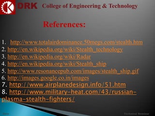 DRK College of Engineering & Technology
Technical SeminarDate
References:
1. http://www.totalairdominance.50megs.com/stealth.htm
2. http://en.wikipedia.org/wiki/Stealth_technology
3. http://en.wikipedia.org/wiki/Radar
4. http://en.wikipedia.org/wiki/Stealth_ship
5. http://www.resonancepub.com/images/stealth_ship.gif
6. http://images.google.co.in/images
7. http://www.airplanedesign.info/51.htm
8. http://www.military-heat.com/43/russian-
plasma-stealth-fighters/
 