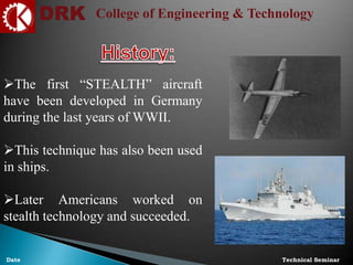 DRK College of Engineering & Technology
Technical SeminarDate
The first “STEALTH” aircraft
have been developed in Germany
during the last years of WWII.
This technique has also been used
in ships.
Later Americans worked on
stealth technology and succeeded.
 