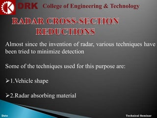 DRK College of Engineering & Technology
Technical SeminarDate
Almost since the invention of radar, various techniques have
been tried to minimize detection
Some of the techniques used for this purpose are:
1.Vehicle shape
2.Radar absorbing material
 