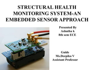 STRUCTURAL HEALTH
MONITORING SYSTEM-AN
EMBEDDED SENSOR APPROACH
Presented By
Ashutha k
8th sem ECE
Guide
Ms.Deepika V
Assistant Professor
 