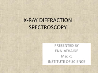 X-RAY DIFFRACTION
SPECTROSCOPY
PRESENTED BY
ENA ATHAIDE
Msc -1
INSTITUTE OF SCIENCE
 