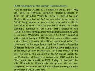 Short Biography of the author, Richard Adams
Richard George Adams is an English novelist born May
9th, 1920 in Newbury, Berkshire, United Kingdom. In
1938, he attended Worcester College, Oxford to read
Modern History, but in 1940, he was called to serve in the
British Army, where he was sent to India and the Middle
East. After his return from the war, he continued his studies
earning a Bachelor of Arts (1948) and a Master of Arts
(1953). His most famous and internationally acclaimed work
is the novel Watership Down, which he finally published
with great difficulty in 1972. He sold over a million copies
and to date sold over 50 million copies worldwide. The
novel won the Carnegie Medal and the Guardian Award for
Children’s fiction in 1972. In 1975, he was awarded a Fellow
of the Royal Society of Literature. He is also known for his
time working as the president of RSPCA (Royal Society for
the Protection of Cruelty to Animals) in 1982 and for his
other work, like Shardik in 1974. Today, he lives with his
wife Elizabeth in Whitchurch, Hampshire. He has two
daughters, Rosamond and Julie, to whom the original tales
of Watership Down were told.
 